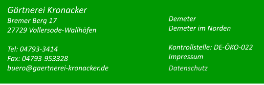 Tel: 04793-3414 Fax: 04793-953328 buero@gaertnerei-kronacker.de   Gärtnerei Kronacker Bremer Berg 17 27729 Vollersode-Wallhöfen  Demeter Demeter im Norden  Gärtnerei Kronacker Bremer Berg 17 27729 Vollersode-WallhöfenTel: 04793-3414 Fax: 04793-953328 buero@gaertnerei-kronacker.de    Demeter Demeter im Norden  Kontrollstelle: DE-ÖKO-022 Impressum Datenschutz