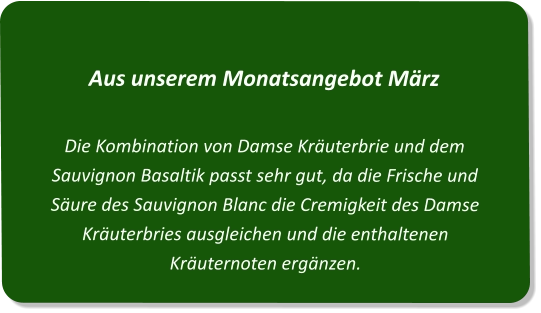 Aus unserem Monatsangebot MärzDie Kombination von Damse Kräuterbrie und dem Sauvignon Basaltik passt sehr gut, da die Frische und Säure des Sauvignon Blanc die Cremigkeit des Damse Kräuterbries ausgleichen und die enthaltenen Kräuternoten ergänzen.