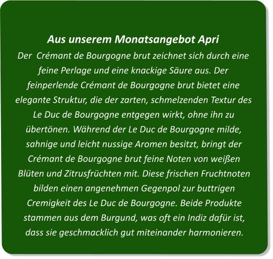 Aus unserem Monatsangebot ApriDer  Crémant de Bourgogne brut zeichnet sich durch eine feine Perlage und eine knackige Säure aus. Der feinperlende Crémant de Bourgogne brut bietet eine elegante Struktur, die der zarten, schmelzenden Textur des Le Duc de Bourgogne entgegen wirkt, ohne ihn zu übertönen. Während der Le Duc de Bourgogne milde, sahnige und leicht nussige Aromen besitzt, bringt der Crémant de Bourgogne brut feine Noten von weißen Blüten und Zitrusfrüchten mit. Diese frischen Fruchtnoten bilden einen angenehmen Gegenpol zur buttrigen Cremigkeit des Le Duc de Bourgogne. Beide Produkte stammen aus dem Burgund, was oft ein Indiz dafür ist, dass sie geschmacklich gut miteinander harmonieren.