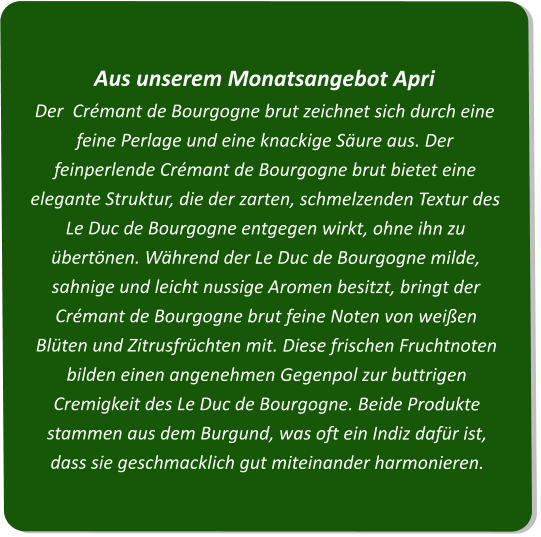 Aus unserem Monatsangebot ApriDer  Crémant de Bourgogne brut zeichnet sich durch eine feine Perlage und eine knackige Säure aus. Der feinperlende Crémant de Bourgogne brut bietet eine elegante Struktur, die der zarten, schmelzenden Textur des Le Duc de Bourgogne entgegen wirkt, ohne ihn zu übertönen. Während der Le Duc de Bourgogne milde, sahnige und leicht nussige Aromen besitzt, bringt der Crémant de Bourgogne brut feine Noten von weißen Blüten und Zitrusfrüchten mit. Diese frischen Fruchtnoten bilden einen angenehmen Gegenpol zur buttrigen Cremigkeit des Le Duc de Bourgogne. Beide Produkte stammen aus dem Burgund, was oft ein Indiz dafür ist, dass sie geschmacklich gut miteinander harmonieren.