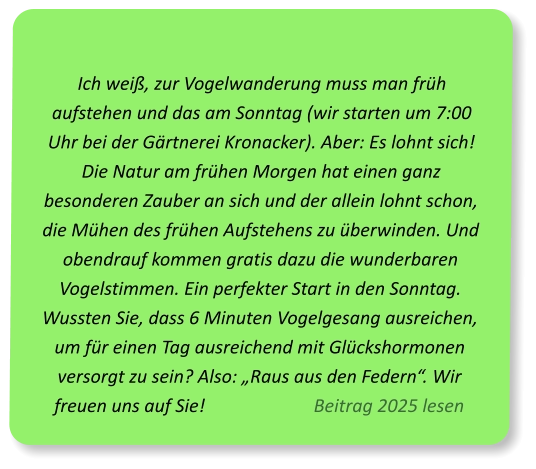 Ich weiß, zur Vogelwanderung muss man früh aufstehen und das am Sonntag (wir starten um 7:00 Uhr bei der Gärtnerei Kronacker). Aber: Es lohnt sich! Die Natur am frühen Morgen hat einen ganz besonderen Zauber an sich und der allein lohnt schon, die Mühen des frühen Aufstehens zu überwinden. Und obendrauf kommen gratis dazu die wunderbaren Vogelstimmen. Ein perfekter Start in den Sonntag. Wussten Sie, dass 6 Minuten Vogelgesang ausreichen, um für einen Tag ausreichend mit Glückshormonen versorgt zu sein? Also: „Raus aus den Federn“. Wir freuen uns auf Sie!                        Beitrag 2025 lesen