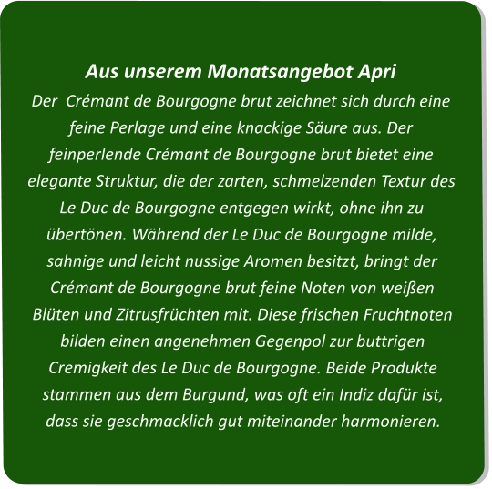 Aus unserem Monatsangebot ApriDer  Crémant de Bourgogne brut zeichnet sich durch eine feine Perlage und eine knackige Säure aus. Der feinperlende Crémant de Bourgogne brut bietet eine elegante Struktur, die der zarten, schmelzenden Textur des Le Duc de Bourgogne entgegen wirkt, ohne ihn zu übertönen. Während der Le Duc de Bourgogne milde, sahnige und leicht nussige Aromen besitzt, bringt der Crémant de Bourgogne brut feine Noten von weißen Blüten und Zitrusfrüchten mit. Diese frischen Fruchtnoten bilden einen angenehmen Gegenpol zur buttrigen Cremigkeit des Le Duc de Bourgogne. Beide Produkte stammen aus dem Burgund, was oft ein Indiz dafür ist, dass sie geschmacklich gut miteinander harmonieren.