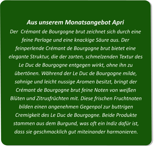 Aus unserem Monatsangebot ApriDer  Crémant de Bourgogne brut zeichnet sich durch eine feine Perlage und eine knackige Säure aus. Der feinperlende Crémant de Bourgogne brut bietet eine elegante Struktur, die der zarten, schmelzenden Textur des Le Duc de Bourgogne entgegen wirkt, ohne ihn zu übertönen. Während der Le Duc de Bourgogne milde, sahnige und leicht nussige Aromen besitzt, bringt der Crémant de Bourgogne brut feine Noten von weißen Blüten und Zitrusfrüchten mit. Diese frischen Fruchtnoten bilden einen angenehmen Gegenpol zur buttrigen Cremigkeit des Le Duc de Bourgogne. Beide Produkte stammen aus dem Burgund, was oft ein Indiz dafür ist, dass sie geschmacklich gut miteinander harmonieren.