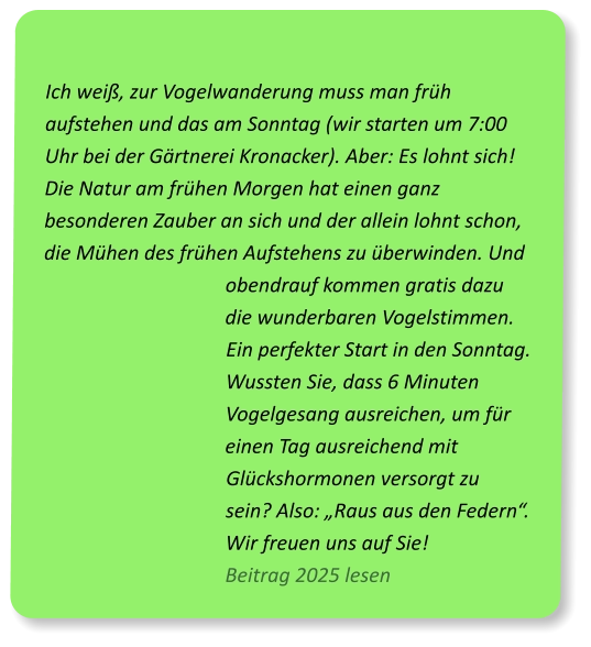 Ich weiß, zur Vogelwanderung muss man früh aufstehen und das am Sonntag (wir starten um 7:00 Uhr bei der Gärtnerei Kronacker). Aber: Es lohnt sich! Die Natur am frühen Morgen hat einen ganz besonderen Zauber an sich und der allein lohnt schon, die Mühen des frühen Aufstehens zu überwinden. Und obendrauf kommen gratis dazu die wunderbaren Vogelstimmen. Ein perfekter Start in den Sonntag. Wussten Sie, dass 6 Minuten Vogelgesang ausreichen, um für einen Tag ausreichend mit Glückshormonen versorgt zu sein? Also: „Raus aus den Federn“. Wir freuen uns auf Sie!                        Beitrag 2025 lesen