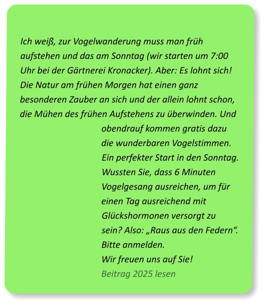 Ich weiß, zur Vogelwanderung muss man früh aufstehen und das am Sonntag (wir starten um 7:00 Uhr bei der Gärtnerei Kronacker). Aber: Es lohnt sich! Die Natur am frühen Morgen hat einen ganz besonderen Zauber an sich und der allein lohnt schon, die Mühen des frühen Aufstehens zu überwinden. Und obendrauf kommen gratis dazu die wunderbaren Vogelstimmen. Ein perfekter Start in den Sonntag. Wussten Sie, dass 6 Minuten Vogelgesang ausreichen, um für einen Tag ausreichend mit Glückshormonen versorgt zu sein? Also: „Raus aus den Federn“. Bitte anmelden. Wir freuen uns auf Sie!                        Beitrag 2025 lesen