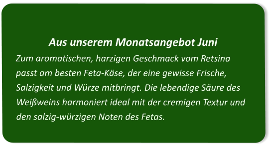 Aus unserem Monatsangebot Juni Zum aromatischen, harzigen Geschmack vom Retsina passt am besten Feta-Käse, der eine gewisse Frische, Salzigkeit und Würze mitbringt. Die lebendige Säure des Weißweins harmoniert ideal mit der cremigen Textur und den salzig-würzigen Noten des Fetas.