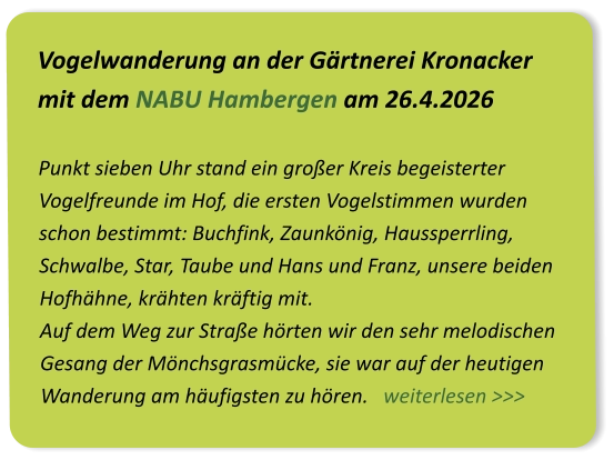 Vogelwanderung an der Gärtnerei Kronacker mit dem NABU Hambergen am 26.4.2026  Punkt sieben Uhr stand ein großer Kreis begeisterter Vogelfreunde im Hof, die ersten Vogelstimmen wurden schon bestimmt: Buchfink, Zaunkönig, Haussperrling, Schwalbe, Star, Taube und Hans und Franz, unsere beiden Hofhähne, krähten kräftig mit.  Auf dem Weg zur Straße hörten wir den sehr melodischen Gesang der Mönchsgrasmücke, sie war auf der heutigen Wanderung am häufigsten zu hören.   weiterlesen >>>