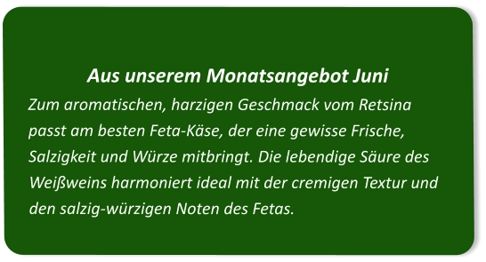 Aus unserem Monatsangebot Juni Zum aromatischen, harzigen Geschmack vom Retsina passt am besten Feta-Käse, der eine gewisse Frische, Salzigkeit und Würze mitbringt. Die lebendige Säure des Weißweins harmoniert ideal mit der cremigen Textur und den salzig-würzigen Noten des Fetas.
