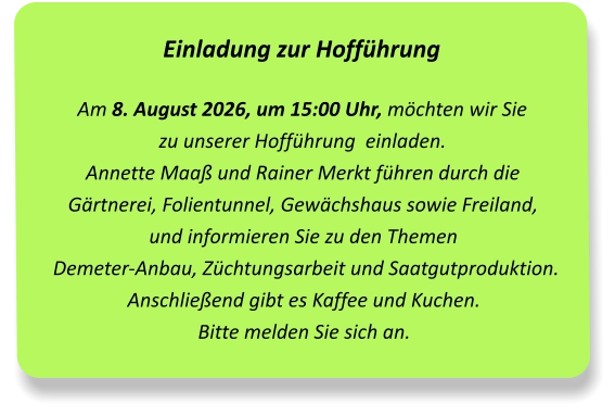 Einladung zur Hofführung Am 8. August 2026, um 15:00 Uhr, möchten wir Sie  zu unserer Hofführung  einladen.Annette Maaß und Rainer Merkt führen durch die Gärtnerei, Folientunnel, Gewächshaus sowie Freiland,  und informieren Sie zu den Themen Demeter-Anbau, Züchtungsarbeit und Saatgutproduktion. Anschließend gibt es Kaffee und Kuchen. Bitte melden Sie sich an.