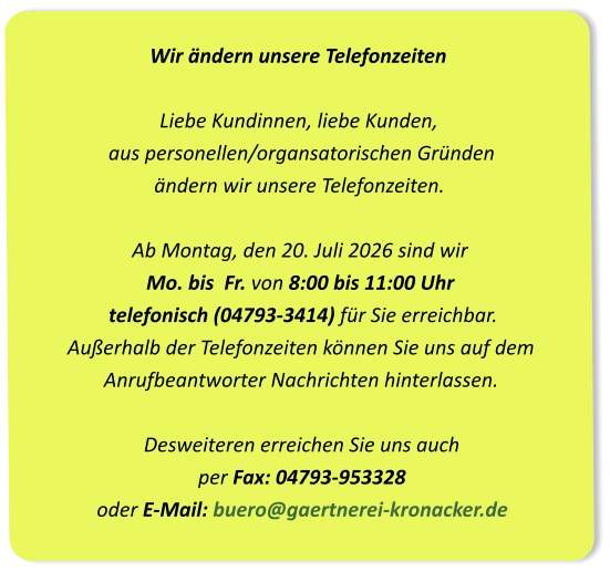 Wir ändern unsere Telefonzeiten Liebe Kundinnen, liebe Kunden,  aus personellen/organsatorischen Gründen  ändern wir unsere Telefonzeiten.Ab Montag, den 20. Juli 2026 sind wir Mo. bis  Fr. von 8:00 bis 11:00 Uhr  telefonisch (04793-3414) für Sie erreichbar. Außerhalb der Telefonzeiten können Sie uns auf dem  Anrufbeantworter Nachrichten hinterlassen.Desweiteren erreichen Sie uns auch per Fax: 04793-953328oder E-Mail: buero@gaertnerei-kronacker.de