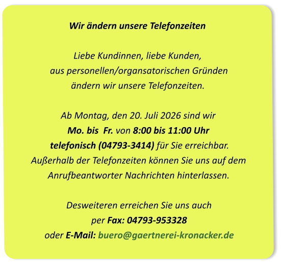 Wir ändern unsere Telefonzeiten Liebe Kundinnen, liebe Kunden,  aus personellen/organsatorischen Gründen  ändern wir unsere Telefonzeiten.Ab Montag, den 20. Juli 2026 sind wir Mo. bis  Fr. von 8:00 bis 11:00 Uhr  telefonisch (04793-3414) für Sie erreichbar. Außerhalb der Telefonzeiten können Sie uns auf dem  Anrufbeantworter Nachrichten hinterlassen.Desweiteren erreichen Sie uns auch per Fax: 04793-953328oder E-Mail: buero@gaertnerei-kronacker.de