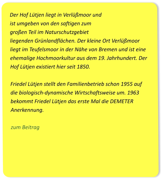 Der Hof Lütjen liegt in Verlüßmoor und ist umgeben von den saftigen zum großen Teil im Naturschutzgebiet liegenden Grünlandflächen. Der kleine Ort Verlüßmoor liegt im Teufelsmoor in der Nähe von Bremen und ist eine ehemalige Hochmoorkultur aus dem 19. Jahrhundert. Der Hof Lütjen existiert hier seit 1850.  Friedel Lütjen stellt den Familienbetrieb schon 1955 auf die biologisch-dynamische Wirtschaftsweise um. 1963 bekommt Friedel Lütjen das erste Mal die DEMETER Anerkennung.  zum Beitrag