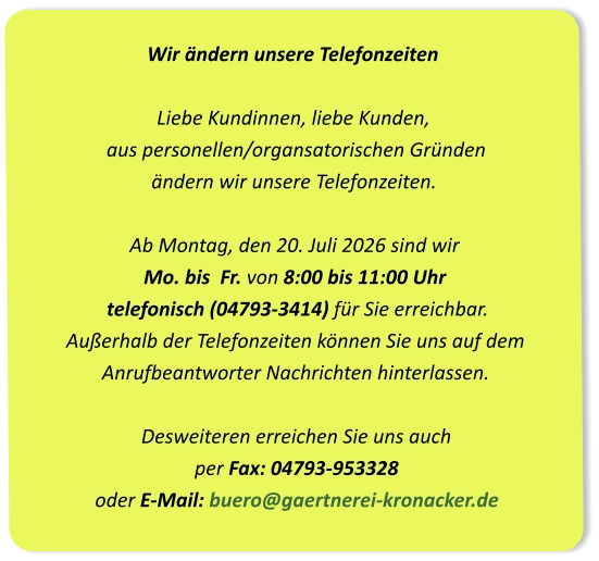 Wir ändern unsere Telefonzeiten Liebe Kundinnen, liebe Kunden,  aus personellen/organsatorischen Gründen  ändern wir unsere Telefonzeiten.Ab Montag, den 20. Juli 2026 sind wir Mo. bis  Fr. von 8:00 bis 11:00 Uhr  telefonisch (04793-3414) für Sie erreichbar. Außerhalb der Telefonzeiten können Sie uns auf dem  Anrufbeantworter Nachrichten hinterlassen.Desweiteren erreichen Sie uns auch per Fax: 04793-953328oder E-Mail: buero@gaertnerei-kronacker.de