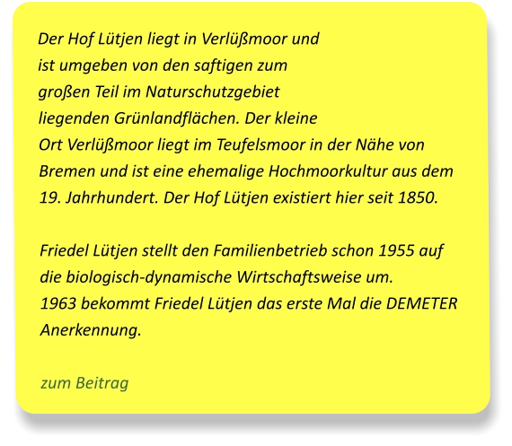 Der Hof Lütjen liegt in Verlüßmoor und ist umgeben von den saftigen zum großen Teil im Naturschutzgebiet liegenden Grünlandflächen. Der kleine Ort Verlüßmoor liegt im Teufelsmoor in der Nähe von Bremen und ist eine ehemalige Hochmoorkultur aus dem 19. Jahrhundert. Der Hof Lütjen existiert hier seit 1850.  Friedel Lütjen stellt den Familienbetrieb schon 1955 auf die biologisch-dynamische Wirtschaftsweise um.  1963 bekommt Friedel Lütjen das erste Mal die DEMETER Anerkennung.  zum Beitrag