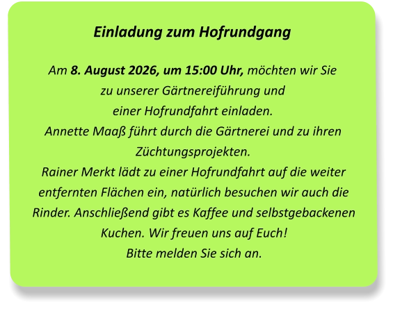 Einladung zum Hofrundgang Am 8. August 2026, um 15:00 Uhr, möchten wir Sie  zu unserer Gärtnereiführung und  einer Hofrundfahrt einladen.Annette Maaß führt durch die Gärtnerei und zu ihren Züchtungsprojekten. Rainer Merkt lädt zu einer Hofrundfahrt auf die weiter entfernten Flächen ein, natürlich besuchen wir auch die Rinder. Anschließend gibt es Kaffee und selbstgebackenen Kuchen. Wir freuen uns auf Euch!Bitte melden Sie sich an.
