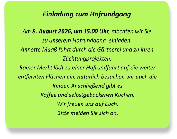 Einladung zum Hofrundgang Am 8. August 2026, um 15:00 Uhr, möchten wir Sie  zu unserem Hofrundgang  einladen.Annette Maaß führt durch die Gärtnerei und zu ihren Züchtungprojekten.Rainer Merkt lädt zu einer Hofrundfahrt auf die weiter entfernten Flächen ein, natürlich besuchen wir auch die Rinder. Anschließend gibt es  Kaffee und selbstgebackenen Kuchen.  Wir freuen uns auf Euch.Bitte melden Sie sich an.