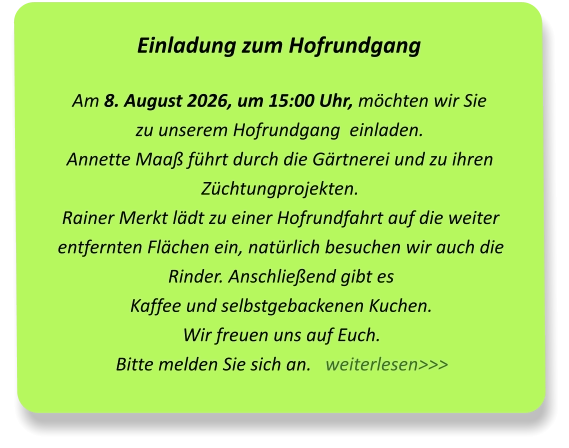 Einladung zum Hofrundgang Am 8. August 2026, um 15:00 Uhr, möchten wir Sie  zu unserem Hofrundgang  einladen.Annette Maaß führt durch die Gärtnerei und zu ihren Züchtungprojekten.Rainer Merkt lädt zu einer Hofrundfahrt auf die weiter entfernten Flächen ein, natürlich besuchen wir auch die Rinder. Anschließend gibt es  Kaffee und selbstgebackenen Kuchen.  Wir freuen uns auf Euch.Bitte melden Sie sich an.   weiterlesen>>>