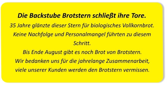 Die Backstube Brotstern schließt ihre Tore.35 Jahre glänzte dieser Stern für biologisches Vollkornbrot. Keine Nachfolge und Personalmangel führten zu diesem Schritt.Bis Ende August gibt es noch Brot von Brotstern. Wir bedanken uns für die jahrelange Zusammenarbeit, viele unserer Kunden werden den Brotstern vermissen.