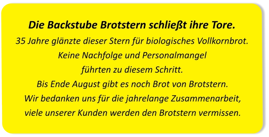 Die Backstube Brotstern schließt ihre Tore.35 Jahre glänzte dieser Stern für biologisches Vollkornbrot. Keine Nachfolge und Personalmangel führten zu diesem Schritt.Bis Ende August gibt es noch Brot von Brotstern. Wir bedanken uns für die jahrelange Zusammenarbeit, viele unserer Kunden werden den Brotstern vermissen.