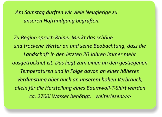 Am Samstag durften wir viele Neugierige zu unseren Hofrundgang begrüßen. Zu Beginn sprach Rainer Merkt das schöne und trockene Wetter an und seine Beobachtung, dass die Landschaft in den letzten 20 Jahren immer mehr ausgetrocknet ist. Das liegt zum einen an den gestiegenen Temperaturen und in Folge davon an einer höheren Verdunstung aber auch an unserem hohen Verbrauch, allein für die Herstellung eines Baumwoll-T-Shirt werden ca. 2700l Wasser benötigt.   weiterlesen>>>