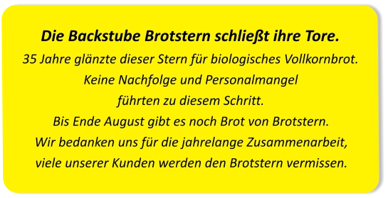 Die Backstube Brotstern schließt ihre Tore.35 Jahre glänzte dieser Stern für biologisches Vollkornbrot. Keine Nachfolge und Personalmangel führten zu diesem Schritt.Bis Ende August gibt es noch Brot von Brotstern. Wir bedanken uns für die jahrelange Zusammenarbeit, viele unserer Kunden werden den Brotstern vermissen.