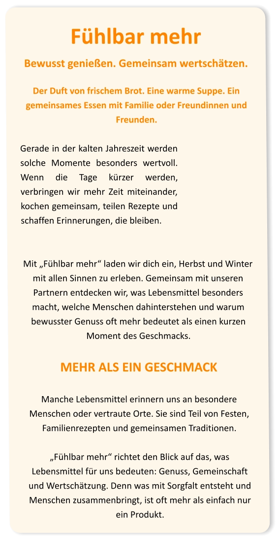 Fühlbar mehr Bewusst genießen. Gemeinsam wertschätzen.  Der Duft von frischem Brot. Eine warme Suppe. Ein gemeinsames Essen mit Familie oder Freundinnen und Freunden.  Gerade in der kalten Jahreszeit werden solche Momente besonders wertvoll. Wenn die Tage kürzer werden, verbringen wir mehr Zeit miteinander, kochen gemeinsam, teilen Rezepte und schaffen Erinnerungen, die bleiben.   Mit „Fühlbar mehr“ laden wir dich ein, Herbst und Winter mit allen Sinnen zu erleben. Gemeinsam mit unseren Partnern entdecken wir, was Lebensmittel besonders macht, welche Menschen dahinterstehen und warum bewusster Genuss oft mehr bedeutet als einen kurzen Moment des Geschmacks. MEHR ALS EIN GESCHMACK  Manche Lebensmittel erinnern uns an besondere Menschen oder vertraute Orte. Sie sind Teil von Festen, Familienrezepten und gemeinsamen Traditionen.  „Fühlbar mehr“ richtet den Blick auf das, was Lebensmittel für uns bedeuten: Genuss, Gemeinschaft und Wertschätzung. Denn was mit Sorgfalt entsteht und Menschen zusammenbringt, ist oft mehr als einfach nur ein Produkt.