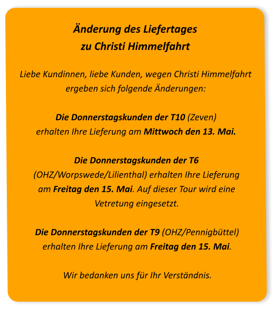 Änderung des Liefertages zu Christi Himmelfahrt Liebe Kundinnen, liebe Kunden, wegen Christi Himmelfahrt ergeben sich folgende Änderungen:Die Donnerstagskunden der T10 (Zeven) erhalten Ihre Lieferung am Mittwoch den 13. Mai. Die Donnerstagskunden der T6 (OHZ/Worpswede/Lilienthal) erhalten Ihre Lieferung am Freitag den 15. Mai. Auf dieser Tour wird eine Vetretung eingesetzt. Die Donnerstagskunden der T9 (OHZ/Pennigbüttel) erhalten Ihre Lieferung am Freitag den 15. Mai. Wir bedanken uns für Ihr Verständnis.