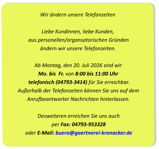 Wir ändern unsere Telefonzeiten Liebe Kundinnen, liebe Kunden,  aus personellen/organsatorischen Gründen  ändern wir unsere Telefonzeiten.Ab Montag, den 20. Juli 2026 sind wir Mo. bis  Fr. von 8:00 bis 11:00 Uhr  telefonisch (04793-3414) für Sie erreichbar. Außerhalb der Telefonzeiten können Sie uns auf dem  Anrufbeantworter Nachrichten hinterlassen.Desweiteren erreichen Sie uns auch per Fax: 04793-953328oder E-Mail: buero@gaertnerei-kronacker.de