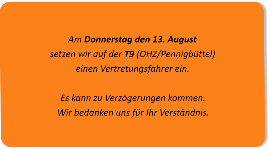 Am Donnerstag den 13. August  setzen wir auf der T9 (OHZ/Pennigbüttel)einen Vertretungsfahrer ein.Es kann zu Verzögerungen kommen. Wir bedanken uns für Ihr Verständnis.