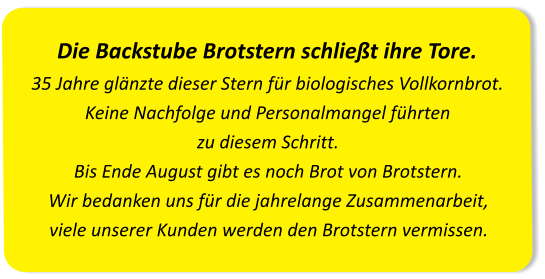 Die Backstube Brotstern schließt ihre Tore.35 Jahre glänzte dieser Stern für biologisches Vollkornbrot. Keine Nachfolge und Personalmangel führten zu diesem Schritt.Bis Ende August gibt es noch Brot von Brotstern. Wir bedanken uns für die jahrelange Zusammenarbeit, viele unserer Kunden werden den Brotstern vermissen.
